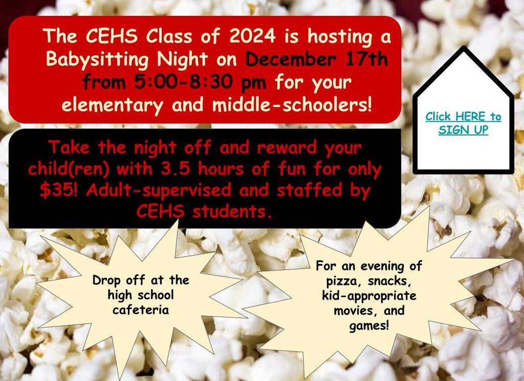 The CEHS Class of 2024 is hosting a Babysitting Night on December 17th from 5:00-8:30 pm for your elementary and middle-schoolers!   Take the night off and reward your child(ren) with 3.5 hours of fun for only $35! Adult-supervised and staffed by CEHS students.   Drop off at the high school cafeteria.  For an evening of pizza, snacks, kid-appropriate movies, and games!  Sign up: 